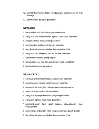 12. Membantu pimpinan dalam mengevaluasi pelaksanaan visi misi
lembaga
13. Administratur dokumen pesantren
WEWENANG :
1. Merumuskan visi misi dan program sekretariat
2. Menyusun dan melaksanakan agenda rapat-rapat pesantren
3. Mengatur keluar masuk surat pesantren
4. Meningkatkan kualitas manajemen pesantren
5. Mengkoordinir dan mentabulasi laporan setiap divisi
6. Menyusun dan menyempurnakan struktur pesantren
7. Merumuskan tupoksi setiap bagian
8. Merumuskan visi misi dan program unit kerja sekretariat
9. Mengadakan muker pesantren
TUGAS POKOK :
1. Membuat jadwal rapat-rapat dan pertemuan pesantren
2. Merapikan administrasi kesekretariatan pesantren
3. Menerima dan mengirim balasan surat masuk pesantren
4. Membuat media-media kepesantrenan
5. Menyusun konsepsi kebijakan pimpinan pesantren
6. Menyusun agenda rapat-rapat pesantren
7. Mendistribusikan hasil rapat kepada bagian-bagian yang
bersangkutan
8. Menciptakan lingkungan kerja yang kondusif dan penuh disiplin
9. Mengkoordinir dan mentabulasi laporan setiap divisi
 