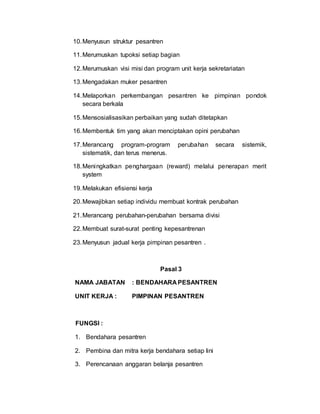10.Menyusun struktur pesantren
11.Merumuskan tupoksi setiap bagian
12.Merumuskan visi misi dan program unit kerja sekretariatan
13.Mengadakan muker pesantren
14.Melaporkan perkembangan pesantren ke pimpinan pondok
secara berkala
15.Mensosialisasikan perbaikan yang sudah ditetapkan
16.Membentuk tim yang akan menciptakan opini perubahan
17.Merancang program-program perubahan secara sistemik,
sistematik, dan terus menerus.
18.Meningkatkan penghargaan (reward) melalui penerapan merit
system
19.Melakukan efisiensi kerja
20.Mewajibkan setiap individu membuat kontrak perubahan
21.Merancang perubahan-perubahan bersama divisi
22.Membuat surat-surat penting kepesantrenan
23.Menyusun jadual kerja pimpinan pesantren .
Pasal 3
NAMA JABATAN : BENDAHARA PESANTREN
UNIT KERJA : PIMPINAN PESANTREN
FUNGSI :
1. Bendahara pesantren
2. Pembina dan mitra kerja bendahara setiap lini
3. Perencanaan anggaran belanja pesantren
 