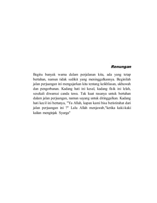 Renungan
Begitu banyak warna dalam perjalanan kita, ada yang tetap
bertahan, namun tidak sedikit yang meninggalkannya. Beginilah
jalan perjuangan ini mengajarkan kita tentang keikhlasan, ukhuwah
dan pengorbanan. Kadang hati ini kesal, kadang fisik ini lelah,
sesekali diwarnai canda tawa. Tak kuat rasanya untuk bertahan
dalam jalan perjuangan, namun sayang untuk ditinggalkan. Kadang
hati kecil ini bertanya, "Ya Allah, kapan kami bisa beristirahat dari
jalan perjuangan ini ?" Lalu Allah menjawab,"ketika kaki-kaki
kalian menginjak Syurga"
 
