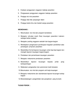 4. Evaluasi penggunaan anggaran belanja pesantren
5. Pengawasan penggunaan anggaran belanja pesantren
6. Penjaga visi misi pesantren
7. Penjaga nilai-nilai perjuangan Islam
8. Penjaga tradisi ilmu dan ibadah warga pesantren
WEWENANG :
1. Merumuskan visi misi dan program bendahara
2. Mengatur sirkulasi (cash flow) keuangan pesantren bulanan
sebagai bahan evaluasi
3. Mengatur posting anggaran sekolah dan bagian-bagian
4. Menetapkan pengeluaran pembiayaan kegiatan pendidikan atas
persetujuan pimpinan pesantren
5. Menerbitkan format laporan keuangan untuk tiap-tiap bagian dan
menagih laporan keuangan bagian-bagian
6. Pendataan dan pemeriksaan keuangan pesantren
7. Mengatur mekanisme pendanaan pesantren
8. Menerbitkan laporan keuangan kepada pihak yang
berkepentingan
9. Melakukan pengesahan dan penomoran bukti transaksi
10.Merumuskan visi misi dan program unit kerja keuangan
11.Mengatur mekanisme dan standarisasi laporan keuangan setiap
bagian
12.Menandatangani pengambilan dan penyetoran uang ke bank
TUGAS POKOK :
 