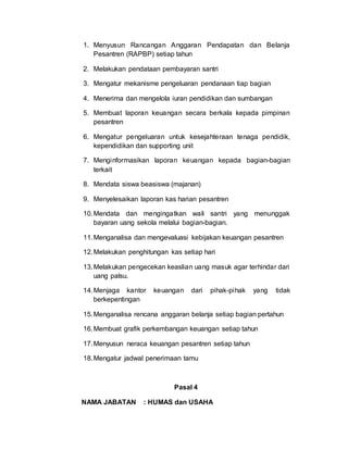 1. Menyusun Rancangan Anggaran Pendapatan dan Belanja
Pesantren (RAPBP) setiap tahun
2. Melakukan pendataan pembayaran santri
3. Mengatur mekanisme pengeluaran pendanaan tiap bagian
4. Menerima dan mengelola iuran pendidikan dan sumbangan
5. Membuat laporan keuangan secara berkala kepada pimpinan
pesantren
6. Mengatur pengeluaran untuk kesejahteraan tenaga pendidik,
kependidikan dan supporting unit
7. Menginformasikan laporan keuangan kepada bagian-bagian
terkait
8. Mendata siswa beasiswa (majanan)
9. Menyelesaikan laporan kas harian pesantren
10.Mendata dan mengingatkan wali santri yang menunggak
bayaran uang sekola melalui bagian-bagian.
11.Menganalisa dan mengevaluasi kebijakan keuangan pesantren
12.Melakukan penghitungan kas setiap hari
13.Melakukan pengecekan keaslian uang masuk agar terhindar dari
uang palsu.
14.Menjaga kantor keuangan dari pihak-pihak yang tidak
berkepentingan
15.Menganalisa rencana anggaran belanja setiap bagian pertahun
16.Membuat grafik perkembangan keuangan setiap tahun
17.Menyusun neraca keuangan pesantren setiap tahun
18.Mengatur jadwal penerimaan tamu
Pasal 4
NAMA JABATAN : HUMAS dan USAHA
 