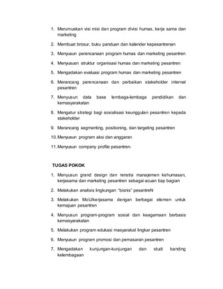 1. Merumuskan visi misi dan program divisi humas, kerja sama dan
marketing
2. Membuat brosur, buku panduan dan kalender kepesantrenan
3. Menyusun perencanaan program humas dan marketing pesantren
4. Menyususn struktur organisasi humas dan marketing pesantren
5. Mengadakan evaluasi program humas dan marketing pesantren
6. Merancang perencanaan dan perbaikan stakeholder internal
pesantren
7. Menyusun data base lembaga-lembaga pendidikan dan
kemasyarakatan
8. Mengatur strategi bagi sosialisasi keunggulan pesantren kepada
stakeholder
9. Merancang segmenting, positioning, dan targeting pesantren
10.Menyusun program aksi dan anggaran
11.Menyusun company profile pesantren.
TUGAS POKOK
1. Menyusun grand design dan renstra manajemen kehumasan,
kerjasama dan marketing pesantren sebagai acuan tiap bagian
2. Melakukan analisis lingkungan “bisnis” pesantreN
3. Melakukan MoU/kerjasama dengan berbagai elemen untuk
kemajuan pesantren
4. Menyusun program-program sosial dan keagamaan berbasis
kemasyarakatan
5. Melakukan program edukasi masyarakat lingkar pesantren
6. Menyusun program promosi dan pemasaran pesantren
7. Mengadakan kunjungan-kunjungan dan studi banding
kelembagaan
 