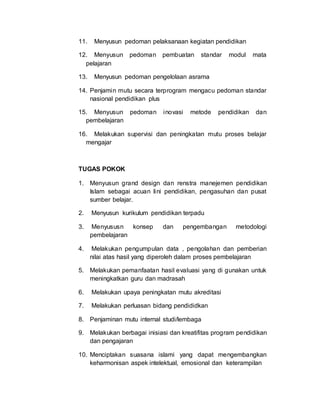 11. Menyusun pedoman pelaksanaan kegiatan pendidikan
12. Menyusun pedoman pembuatan standar modul mata
pelajaran
13. Menyusun pedoman pengelolaan asrama
14. Penjamin mutu secara terprogram mengacu pedoman standar
nasional pendidikan plus
15. Menyusun pedoman inovasi metode pendidikan dan
pembelajaran
16. Melakukan supervisi dan peningkatan mutu proses belajar
mengajar
TUGAS POKOK
1. Menyusun grand design dan renstra manejemen pendidikan
Islam sebagai acuan lini pendidikan, pengasuhan dan pusat
sumber belajar.
2. Menyusun kurikulum pendidikan terpadu
3. Menyususn konsep dan pengembangan metodologi
pembelajaran
4. Melakukan pengumpulan data , pengolahan dan pemberian
nilai atas hasil yang diperoleh dalam proses pembelajaran
5. Melakukan pemanfaatan hasil evaluasi yang di gunakan untuk
meningkatkan guru dan madrasah
6. Melakukan upaya peningkatan mutu akreditasi
7. Melakukan perluasan bidang pendididkan
8. Penjaminan mutu internal studi/lembaga
9. Melakukan berbagai inisiasi dan kreatifitas program pendidikan
dan pengajaran
10. Menciptakan suasana islami yang dapat mengembangkan
keharmonisan aspek intelektual, emosional dan keterampilan
 