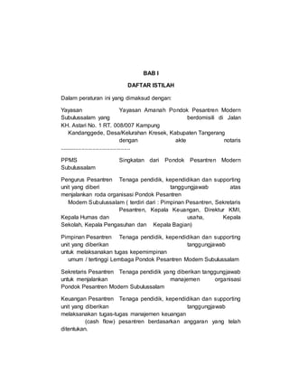 BAB I
DAFTAR ISTILAH
Dalam peraturan ini yang dimaksud dengan:
Yayasan Yayasan Amanah Pondok Pesantren Modern
Subulussalam yang berdomisili di Jalan
KH. Astari No. 1 RT. 008/007 Kampung
Kandanggede, Desa/Kelurahan Kresek, Kabupaten Tangerang
dengan akte notaris
.............................................
PPMS Singkatan dari Pondok Pesantren Modern
Subulussalam
Pengurus Pesantren Tenaga pendidik, kependidikan dan supporting
unit yang diberi tanggungjawab atas
menjalankan roda organisasi Pondok Pesantren
Modern Subulussalam ( terdiri dari : Pimpinan Pesantren, Sekretaris
Pesantren, Kepala Keuangan, Direktur KMI,
Kepala Humas dan usaha, Kepala
Sekolah, Kepala Pengasuhan dan Kepala Bagian)
Pimpinan Pesantren Tenaga pendidik, kependidikan dan supporting
unit yang diberikan tanggungjawab
untuk melaksanakan tugas kepemimpinan
umum / tertinggi Lembaga Pondok Pesantren Modern Subulussalam
Sekretaris Pesantren Tenaga pendidik yang diberikan tanggungjawab
untuk menjalankan manajemen organisasi
Pondok Pesantren Modern Subulussalam
Keuangan Pesantren Tenaga pendidik, kependidikan dan supporting
unit yang diberikan tanggungjawab
melaksanakan tugas-tugas manajemen keuangan
(cash flow) pesantren berdasarkan anggaran yang telah
ditentukan.
 