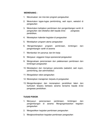 WEWENANG :
1. Merumuskan visi misi dan program pengasuihan
2. Menentukan tugas-tugas pembimbing, wali rayon, wakabid di
pengasuhan
3. Menentukan kebijakan pembinaan dan pengembangan santri di
pengasuhan dan diketahui oleh kepala divisi pengawas
pendidikan.
4. Menetapkan kalender kegiatan di pengasuhan
5. Menetapkan program utama pengasuhan
6. Mengembangkan program pembinaan, bimbingan dan
pengembangan santri di asrama
7. Membentuk tim perumus dan tim kerja
8. Menyusun anggaran biaya operasional pengasuhan
9. Mengevaluasi perencanaan dan pelaksanaan pembinaan dan
bimbingan pengasuhan
10. Menetapkan dan menyetujui personalia (wakabid, wali rayon,
pembimbing, dan administratur)
11. Mengadakan raker pengasuhan
12. Menerapkan manajemen terpadu di pengasuhan
13. Mengembangkan dan menerapkan pendidikan Islam dan
kurikulum terpadu berbasis asrama bersama kepala divisi
pengawas pendidikan.
TUGAS POKOK
1. Menyusun perencanaan pembinaan, bimbingan dan
pengembangan di asrama Mengorganisasikan kegiatan
pengasuhan
2. Mengarahkan kegiatan pembinaan pengasuhan
3. Mengkoordinasikan kegiatan pembinaan pengasuhan
 