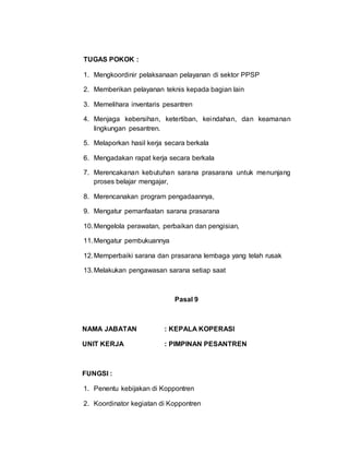 TUGAS POKOK :
1. Mengkoordinir pelaksanaan pelayanan di sektor PPSP
2. Memberikan pelayanan teknis kepada bagian lain
3. Memelihara inventaris pesantren
4. Menjaga kebersihan, ketertiban, keindahan, dan keamanan
lingkungan pesantren.
5. Melaporkan hasil kerja secara berkala
6. Mengadakan rapat kerja secara berkala
7. Merencakanan kebutuhan sarana prasarana untuk menunjang
proses belajar mengajar,
8. Merencanakan program pengadaannya,
9. Mengatur pemanfaatan sarana prasarana
10.Mengelola perawatan, perbaikan dan pengisian,
11.Mengatur pembukuannya
12.Memperbaiki sarana dan prasarana lembaga yang telah rusak
13.Melakukan pengawasan sarana setiap saat
Pasal 9
NAMA JABATAN : KEPALA KOPERASI
UNIT KERJA : PIMPINAN PESANTREN
FUNGSI :
1. Penentu kebijakan di Koppontren
2. Koordinator kegiatan di Koppontren
 