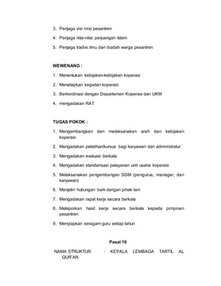3. Penjaga visi misi pesantren
4. Penjaga nilai-nilai perjuangan Islam
5. Penjaga tradisi ilmu dan ibadah warga pesantren
WEWENANG :
1. Menentukan kebijakan-kebijakan koperasi
2. Menetapkan kegiatan koperasi
3. Berkordinasi dengan Departemen Koperasi dan UKM
4. mengadakan RAT
TUGAS POKOK :
1. Mengembangkan dan melaksanakan arah dan kebijakan
koperasi
2. Mengadakan pelatihan/kursus bagi karyawan dan administratur
3. Mengadakan evaluasi berkala
4. Mengadakan standarisasi pelayanan unit usaha koperasi
5. Melaksanakan pengembangan SDM (pengurus, manager, dan
karyawan)
6. Menjalin hubungan baik dengan pihak lain
7. Mengadakan rapat kerja secara berkala
8. Melaporkan hasil kerja secara berkala kepada pimpinan
pesantren
9. Menyiapkan seragam guru setiap tahun
Pasal 10
NAMA STRUKTUR : KEPALA LEMBAGA TARTIL AL
QUR’AN
 