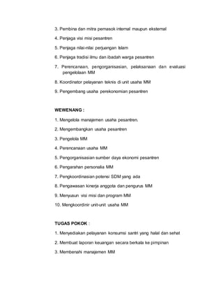 3. Pembina dan mitra pemasok internal maupun eksternal
4. Penjaga visi misi pesantren
5. Penjaga nilai-nilai perjuangan Islam
6. Penjaga tradisi ilmu dan ibadah warga pesantren
7. Perencanaan, pengorganisasian, pelaksanaan dan evaluasi
pengelolaan MM
8. Koordinator pelayanan teknis di unit usaha MM
9. Pengembang usaha perekonomian pesantren
WEWENANG :
1. Mengelola manajemen usaha pesantren.
2. Mengembangkan usaha pesantren
3. Pengelola MM
4. Perencanaan usaha MM
5. Pengorganisasian sumber daya ekonomi pesantren
6. Pengarahan personalia MM
7. Pengkoordinasian potensi SDM yang ada
8. Pengawasan kinerja anggota dan pengurus MM
9. Menyusun visi misi dan program MM
10. Mengkoordinir unit-unit usaha MM
TUGAS POKOK :
1. Menyediakan pelayanan konsumsi santri yang halal dan sehat
2. Membuat laporan keuangan secara berkala ke pimpinan
3. Membenahi manajemen MM
 