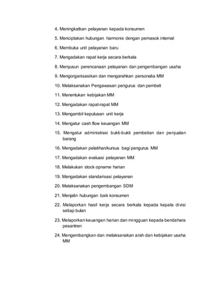 4. Meningkatkan pelayanan kepada konsumen
5. Menciptakan hubungan harmonis dengan pemasok internal
6. Membuka unit pelayanan baru
7. Mengadakan rapat kerja secara berkala
8. Menyusun perencanaan pelayanan dan pengembangan usaha
9. Mengorganisasikan dan mengarahkan personalia MM
10. Melaksanakan Pengawasan pengurus dan pembeli
11. Menentukan kebijakan MM
12. Mengadakan rapat-rapat MM
13. Mengambil keputusan unit kerja
14. Mengatur cash flow keuangan MM
15. Mengatur administrasi bukti-bukti pembelian dan penjualan
barang
16. Mengadakan pelatihan/kursus bagi pengurus MM
17. Mengadakan evaluasi pelayanan MM
18. Melakukan stock opname harian
19. Mengadakan standarisasi pelayanan
20. Melaksanakan pengembangan SDM
21. Menjalin hubungan baik konsumen
22. Melaporkan hasil kerja secara berkala kepada kepala divisi
setiap bulan
23. Melaporkan keuangan harian dan mingguan kepada bendahara
pesantren
24. Mengembangkan dan melaksanakan arah dan kebijakan usaha
MM
 
