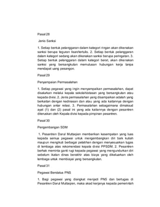 Pasal 28
Jenis Sanksi
1. Setiap bentuk pelanggaran dalam kategori ringan akan dikenakan
sanksi berupa teguran lisan/tertulis. 2. Setiap bentuk pelanggaran
dalam kategori sedang akan dikenakan sanksi berupa peringatan. 3.
Setiap bentuk pelanggaran dalam kategori berat, akan dikenakan
sanksi yang bersangkutan memutusan hubungan kerja tanpa
mendapat uang pesangon.
Pasal 29
Penyampaian Permasalahan
1. Setiap pegawai yang ingin menyampaikan permasalahan, dapat
disalurkan melalui kepala sekolah/atasan yang bersangkutan atau
kepada divisi. 2. Jenis permasalahan yang disampaikan adalah yang
berkaitan dengan kedinasan dan atau yang ada kaitannya dengan
hubungan antar relasi. 3. Permasalahan sebagaimana dimaksud
ayat (1) dan (2) pasal ini yang ada kaitannya dengan pesantren
diteruskan oleh Kepala divisi kepada pimpinan pesantren.
Pasal 30
Pengembangan SDM
1. Pesantren Darul Muttaqien memberikan kesempatan yang luas
kepada semua pegawai untuk mengembangkan diri baik kuliah
maupun mengikuti berbagai pelatihan dengan menyesuaikan tugas
di lembaga atas rekomendasi kepala divisi PPSDM. 2. Pesantren
berhak meminta ganti rugi kepada pegawai yang mengundurkan diri
sebelum ikatan dinas berakhir atas biaya yang dikeluarkan oleh
lembaga untuk membiayai yang bersangkutan.
Pasal 31
Pegawai Berstatus PNS
1. Bagi pegawai yang diangkat menjadi PNS dan bertugas di
Pesantren Darul Muttaqien, maka akad kerjanya kepada pemerintah
 