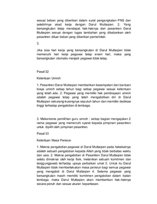 sesuai beban yang diberikan dalam surat pengangkatan PNS dan
selebihnya akad kerja dengan Darul Muttaqien. 2. Yang
bersangkutan tetap mendapat hak-haknya dari pesantren Darul
Muttaqien sesuai dengan tugas tambahan yang dibebankan oleh
pesantren diluar beban yang diberikan pemerintah.
3.
Jika sisa hari kerja yang bersangkutan di Darul Muttaqien tidak
memenuhi hari kerja pegawai tetap enam hari, maka yang
bersangkutan otomatis menjadi pegawai tidak tetap.
Pasal 32
Ketentuan Umroh
1. Pesantren Darul Muttaqien memberikan kesempatan dan bantuan
biaya umroh setiap tahun bagi setiap pegawai sesuai ketentuan
yang telah ada. 2. Pegawai yang memiliki hak pembiayaan umroh
adalah pegawai tetap yang telah mengabdikan diri di Darul
Muttaqien sekurang-kurangnya sepuluh tahun dan memiliki dedikasi
tinggi terhadap pengabdian di lembaga.
3. Mekanisme pemilihan guru umroh : setiap bagian mengajukan 2
nama pegawai yang memenuhi syarat kepada pimpinan pesantren
untuk dipilih oleh pimpinan pesantren.
Pasal 33
Ketentuan Masa Pensiun
1. Makna pengabdian pegawai di Darul Muttaqien pada hakekatnya
adalah sebuah pengabdian kepada Allah yang tidak berbatas waktu
dan usia. 2. Makna pengabdian di Pesantren Darul Muttaqien tidak
selalu dimaknai oleh kerja fisik, melainkan sebuah komitmen dan
tanggungjawab terhadap upaya perbaikan umat 3. Untuk itu Darul
Muttaqien tidak memberlakukan masa pensiun bagi semua pegawai
yang mengabdi di Darul Muttaqien 4. Selama pegawai yang
bersangkutan masih memiliki komitmen pengabdian dalam ikatan
lembaga, maka Darul Muttaqien akan memberikan hak-haknya
secara penuh dan sesuai ukuran kepantasan.
 