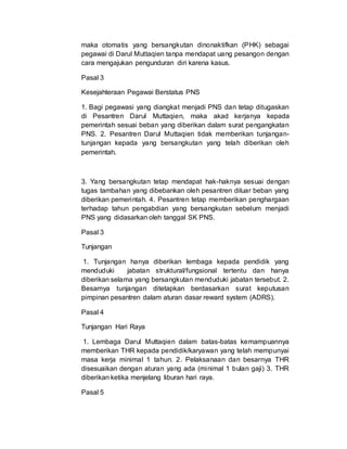 maka otomatis yang bersangkutan dinonaktifkan (PHK) sebagai
pegawai di Darul Muttaqien tanpa mendapat uang pesangon dengan
cara mengajukan pengunduran diri karena kasus.
Pasal 3
Kesejahteraan Pegawai Berstatus PNS
1. Bagi pegawasi yang diangkat menjadi PNS dan tetap ditugaskan
di Pesantren Darul Muttaqien, maka akad kerjanya kepada
pemerintah sesuai beban yang diberikan dalam surat pengangkatan
PNS. 2. Pesantren Darul Muttaqien tidak memberikan tunjangan-
tunjangan kepada yang bersangkutan yang telah diberikan oleh
pemerintah.
3. Yang bersangkutan tetap mendapat hak-haknya sesuai dengan
tugas tambahan yang dibebankan oleh pesantren diluar beban yang
diberikan pemerintah. 4. Pesantren tetap memberikan penghargaan
terhadap tahun pengabdian yang bersangkutan sebelum menjadi
PNS yang didasarkan oleh tanggal SK PNS.
Pasal 3
Tunjangan
1. Tunjangan hanya diberikan lembaga kepada pendidik yang
menduduki jabatan struktural/fungsional tertentu dan hanya
diberikan selama yang bersangkutan menduduki jabatan tersebut. 2.
Besarnya tunjangan ditetapkan berdasarkan surat keputusan
pimpinan pesantren dalam aturan dasar reward system (ADRS).
Pasal 4
Tunjangan Hari Raya
1. Lembaga Darul Muttaqien dalam batas-batas kemampuannya
memberikan THR kepada pendidik/karyawan yang telah mempunyai
masa kerja minimal 1 tahun. 2. Pelaksanaan dan besarnya THR
disesuaikan dengan aturan yang ada (minimal 1 bulan gaji) 3. THR
diberikan ketika menjelang liburan hari raya.
Pasal 5
 