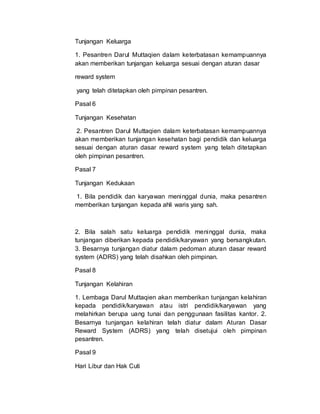 Tunjangan Keluarga
1. Pesantren Darul Muttaqien dalam keterbatasan kemampuannya
akan memberikan tunjangan keluarga sesuai dengan aturan dasar
reward system
yang telah ditetapkan oleh pimpinan pesantren.
Pasal 6
Tunjangan Kesehatan
2. Pesantren Darul Muttaqien dalam keterbatasan kemampuannya
akan memberikan tunjangan kesehatan bagi pendidik dan keluarga
sesuai dengan aturan dasar reward system yang telah ditetapkan
oleh pimpinan pesantren.
Pasal 7
Tunjangan Kedukaan
1. Bila pendidik dan karyawan meninggal dunia, maka pesantren
memberikan tunjangan kepada ahli waris yang sah.
2. Bila salah satu keluarga pendidik meninggal dunia, maka
tunjangan diberikan kepada pendidik/karyawan yang bersangkutan.
3. Besarnya tunjangan diatur dalam pedoman aturan dasar reward
system (ADRS) yang telah disahkan oleh pimpinan.
Pasal 8
Tunjangan Kelahiran
1. Lembaga Darul Muttaqien akan memberikan tunjangan kelahiran
kepada pendidik/karyawan atau istri pendidik/karyawan yang
melahirkan berupa uang tunai dan penggunaan fasilitas kantor. 2.
Besarnya tunjangan kelahiran telah diatur dalam Aturan Dasar
Reward System (ADRS) yang telah disetujui oleh pimpinan
pesantren.
Pasal 9
Hari Libur dan Hak Cuti
 