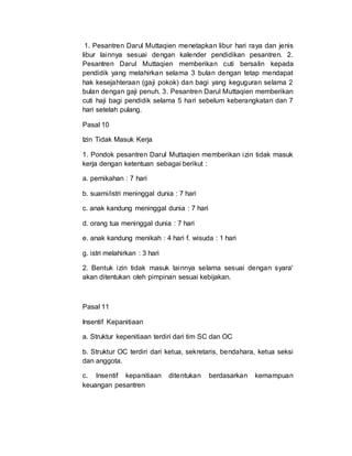 1. Pesantren Darul Muttaqien menetapkan libur hari raya dan jenis
libur lainnya sesuai dengan kalender pendidikan pesantren. 2.
Pesantren Darul Muttaqien memberikan cuti bersalin kepada
pendidik yang melahirkan selama 3 bulan dengan tetap mendapat
hak kesejahteraan (gaji pokok) dan bagi yang keguguran selama 2
bulan dengan gaji penuh. 3. Pesantren Darul Muttaqien memberikan
cuti haji bagi pendidik selama 5 hari sebelum keberangkatan dan 7
hari setelah pulang.
Pasal 10
Izin Tidak Masuk Kerja
1. Pondok pesantren Darul Muttaqien memberikan izin tidak masuk
kerja dengan ketentuan sebagai berikut :
a. pernikahan : 7 hari
b. suami/istri meninggal dunia : 7 hari
c. anak kandung meninggal dunia : 7 hari
d. orang tua meninggal dunia : 7 hari
e. anak kandung menikah : 4 hari f. wisuda : 1 hari
g. istri melahirkan : 3 hari
2. Bentuk izin tidak masuk lainnya selama sesuai dengan syara'
akan ditentukan oleh pimpinan sesuai kebijakan.
Pasal 11
Insentif Kepanitiaan
a. Struktur kepenitiaan terdiri dari tim SC dan OC
b. Struktur OC terdiri dari ketua, sekretaris, bendahara, ketua seksi
dan anggota.
c. Insentif kepanitiaan ditentukan berdasarkan kemampuan
keuangan pesantren
 