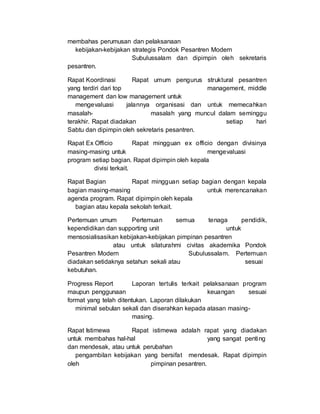 membahas perumusan dan pelaksanaan
kebijakan-kebijakan strategis Pondok Pesantren Modern
Subulussalam dan dipimpin oleh sekretaris
pesantren.
Rapat Koordinasi Rapat umum pengurus struktural pesantren
yang terdiri dari top management, middle
management dan low management untuk
mengevaluasi jalannya organisasi dan untuk memecahkan
masalah- masalah yang muncul dalam seminggu
terakhir. Rapat diadakan setiap hari
Sabtu dan dipimpin oleh sekretaris pesantren.
Rapat Ex Officio Rapat mingguan ex officio dengan divisinya
masing-masing untuk mengevaluasi
program setiap bagian. Rapat dipimpin oleh kepala
divisi terkait.
Rapat Bagian Rapat mingguan setiap bagian dengan kepala
bagian masing-masing untuk merencanakan
agenda program. Rapat dipimpin oleh kepala
bagian atau kepala sekolah terkait.
Pertemuan umum Pertemuan semua tenaga pendidik,
kependidikan dan supporting unit untuk
mensosialisasikan kebijakan-kebijakan pimpinan pesantren
atau untuk silaturahmi civitas akademika Pondok
Pesantren Modern Subulussalam. Pertemuan
diadakan setidaknya setahun sekali atau sesuai
kebutuhan.
Progress Report Laporan tertulis terkait pelaksanaan program
maupun penggunaan keuangan sesuai
format yang telah ditentukan. Laporan dilakukan
minimal sebulan sekali dan diserahkan kepada atasan masing-
masing.
Rapat Istimewa Rapat istimewa adalah rapat yang diadakan
untuk membahas hal-hal yang sangat penting
dan mendesak, atau untuk perubahan
pengambilan kebijakan yang bersifat mendesak. Rapat dipimpin
oleh pimpinan pesantren.
 