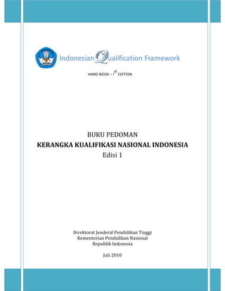  
 
Indonesian        ualification Framework 
                                                          HAND BOOK – I
st 
EDITION 
 
 
 
 
 
 
 
 
 
BUKU PEDOMAN    
KERANGKA KUALIFIKASI NASIONAL INDONESIA 
Edisi 1 
 
 
 
 
 
 
 
 
 
 
 
 
 
Direktorat Jenderal Pendidikan Tinggi  
Kementerian Pendidikan Nasional 
Republik Indonesia  
 
Juli 2010 
 
 