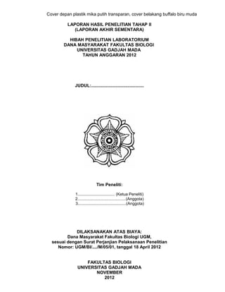 Cover depan plastik mika putih transparan, cover belakang buffalo biru muda

          LAPORAN HASIL PENELITIAN TAHAP II
             (LAPORAN AKHIR SEMENTARA)

          HIBAH PENELITIAN LABORATORIUM
        DANA MASYARAKAT FAKULTAS BIOLOGI
             UNIVERSITAS GADJAH MADA
               TAHUN ANGGARAN 2012




              JUDUL:...........................................




                              Tim Peneliti:

              1................................. (Ketua Peneliti)
              2...........................................(Anggota)
              3...........................................(Anggota)




             DILAKSANAKAN ATAS BIAYA:
         Dana Masyarakat Fakultas Biologi UGM,
  sesuai dengan Surat Perjanjian Pelaksanaan Penelitian
     Nomor: UGM/BI/..../M/05/01, tanggal 18 April 2012


                   FAKULTAS BIOLOGI
               UNIVERSITAS GADJAH MADA
                      NOVEMBER
                         2012
 