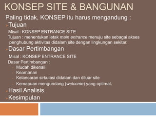 KONSEP SITE & BANGUNAN
Paling tidak, KONSEP itu harus mengandung :
Tujuan
Misal : KONSEP ENTRANCE SITE
Tujuan : menentukan letak main entrance menuju site sebagai akses
penghubung aktivitas didalam site dengan lingkungan sekitar.
Dasar Pertimbangan
Misal : KONSEP ENTRANCE SITE
Dasar Pertimbangan :
• Mudah dikenali
• Keamanan
• Kelancaran sirkulasi didalam dan diluar site
• Kemapuan mengundang (welcome) yang optimal.
Hasil Analisis
Kesimpulan
 