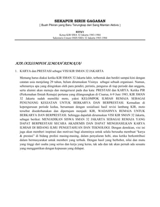 SEKAPUR SIRIH GAGASAN
[ Buah Pikiran yang Baru Terungkap dari Sang Mantan Aktivis ]
RIFKY
Ketua KIR SMA 32 Jakarta 1983-1984
Sekretaris Umum OSIS SMA 32 Jakarta 1983-1984

KIR (KELOMPOK ILMIAH REMAJA)
1. KARYA dan PRESTASI sebagai VISI KIR SMAN 32 JAKARTA
Memang harus diakui ketika KIR SMAN 32 Jakarta lahir, terbentuk dan berdiri sampai kini dengan
catatan usia menjelang 29 tahun, belum dirumuskan Visinya sebagai sebuah organisasi. Namun,
sebenarnya apa yang diinginkan oleh para pendiri, perintis, pengurus di tiap periode dan anggota,
serta alumni akan menuju dan mengerucut pada dua kata: PRESTASI dan KARYA. Ketika PIR
(Perkemahan Ilmiah Remaja) pertama yang dilangsungkan di Cisarua, 6-9 Juni 1983, KIR SMAN
32 Jakarta sudah memiliki moto, yakni KELOMPOK ILMIAH REMAJA SEBAGAI
PENUNJANG KEGIATAN UNTUK BERKARYA DAN BERPRESTASI. Kemudian di
kepengurusan periode kedua, bersamaan dengan sosialisasi hasil revisi lambang KIR, moto
tersebut disederhanakan dan dipertajam menjadi: KIR, WADAHNYA REMAJA UNTUK
BERKARYA DAN BERPRESTASI. Sehingga dapatlah dirumuskan VISI KIR SMAN 32 Jakarta,
sebagai berikut: MENJADIKAN SISWA SMAN 32 JAKARTA SEBAGAI REMAJA YANG
DAPAT BERPRESTASI SECARA AKADEMIS DAN DAPAT MENGHASILKAN KARYA
ILMIAH DI BIDANG ILMU PENGETAHUAN DAN TEKNOLOGI. Dengan demikian, visi ini
juga akan memberi inspirasi dan motivasi bagi alumninya untuk selalu berusaha membuat “karya
& prestasi” di bidang profesi masing-masing, dalam penyaluran hobi, atau ketika berkontribusi
dalam bermasyarakat untuk memberi yang terbaik. Dengan hasil yang berbobot, nilai dan mutu
yang tinggi dari usaha yang serius dan kerja yang keras, tak ada dan tak akan pernah ada sesuatu
yang menggantikan dengan kepuasan yang didapat.

 