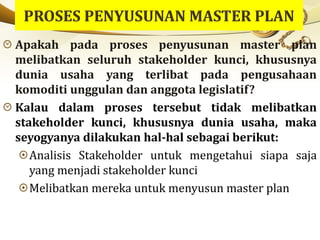 Apakah pada proses penyusunan master plan
melibatkan seluruh stakeholder kunci, khususnya
dunia usaha yang terlibat pada pengusahaan
komoditi unggulan dan anggota legislatif?
Kalau dalam proses tersebut tidak melibatkan
stakeholder kunci, khususnya dunia usaha, maka
seyogyanya dilakukan hal-hal sebagai berikut:
Analisis Stakeholder untuk mengetahui siapa saja
yang menjadi stakeholder kunci
Melibatkan mereka untuk menyusun master plan
 