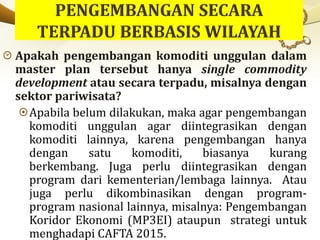 Apakah pengembangan komoditi unggulan dalam
master plan tersebut hanya single commodity
development atau secara terpadu, misalnya dengan
sektor pariwisata?
Apabila belum dilakukan, maka agar pengembangan
komoditi unggulan agar diintegrasikan dengan
komoditi lainnya, karena pengembangan hanya
dengan satu komoditi, biasanya kurang
berkembang. Juga perlu diintegrasikan dengan
program dari kementerian/lembaga lainnya. Atau
juga perlu dikombinasikan dengan program-
program nasional lainnya, misalnya: Pengembangan
Koridor Ekonomi (MP3EI) ataupun strategi untuk
menghadapi CAFTA 2015.
 