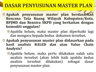 Apakah penyusunan master plan berdasarkan
Rencana Tata Ruang Wilayah Kabupaten/Kota,
RPJMD dan Renstra SKPD yang berkaitan dengan
komoditi unggulan?
Apabila belum, maka master plan diperbaiki lagi
dan mengacu kepada kedua dokumen tersebut.
Apakah penyusunan master plan didasarkan pada
hasil analisis RALED dan atau Value Chain
Analysis?
Apabila belum, maka perlu dilakukan salah satu
analisis tersebut (akan lebih baik apabila kedua
analisis tersebut dilakukan) sebagai dasar
penyusunan master plan.
 