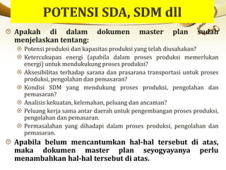 Apakah di dalam dokumen master plan sudah
menjelaskan tentang:
Potensi produksi dan kapasitas produksi yang telah diusahakan?
Ketercukupan energi (apabila dalam proses produksi memerlukan
energi) untuk mendukukung proses produksi?
Aksesibilitas terhadap sarana dan prasarana transportasi untuk proses
produksi, pengolahan dan pemasaran?
Kondisi SDM yang mendukung proses produksi, pengolahan dan
pemasaran?
Analisis kekuatan, kelemahan, peluang dan ancaman?
Peluang kerja sama antar daerah untuk pengembangan proses produksi,
pengolahan dan pemasaran.
Permasalahan yang dihadapi dalam proses produksi, pengolahan dan
pemasaran.
Apabila belum mencantumkan hal-hal tersebut di atas,
maka dokumen master plan seyogyayanya perlu
menambahkan hal-hal tersebut di atas.
 