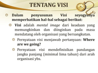 Dalam penyusunan Visi seyogyanya
memperhatikan hal-hal sebagai berikut:
Visi adalah mental image dari keadaan yang
memungkinkan dan diinginkan pada masa
mendatang oleh organisasi yang bersangkutan.
Pernyataan visi menjawab pertanyaan: Where
are we going?
Pernyataan visi mendefinisikan pandangan
jangka panjang (minimal lima tahun) dari arah
organisasi ybs.
 