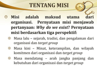 Misi adalah maksud utama dari
organisasi. Pernyataan misi menjawab
pertanyaan: Why do we exist? Pernyataan
misi berdasarkan tiga perspektif:
Masa lalu – sejarah, tradisi, dan pengalaman dari
organisasi dan target group
Masa kini – Minat, keterampilan, dan wilayah
komitmen dari organisasi dan target group
Masa mendatang – arah jangka panjang dan
kebutuhan dari organisasi dan target group
 
