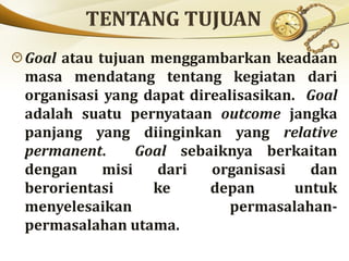 Goal atau tujuan menggambarkan keadaan
masa mendatang tentang kegiatan dari
organisasi yang dapat direalisasikan. Goal
adalah suatu pernyataan outcome jangka
panjang yang diinginkan yang relative
permanent. Goal sebaiknya berkaitan
dengan misi dari organisasi dan
berorientasi ke depan untuk
menyelesaikan permasalahan-
permasalahan utama.
 