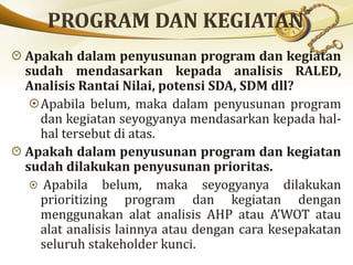 Apakah dalam penyusunan program dan kegiatan
sudah mendasarkan kepada analisis RALED,
Analisis Rantai Nilai, potensi SDA, SDM dll?
Apabila belum, maka dalam penyusunan program
dan kegiatan seyogyanya mendasarkan kepada hal-
hal tersebut di atas.
Apakah dalam penyusunan program dan kegiatan
sudah dilakukan penyusunan prioritas.
Apabila belum, maka seyogyanya dilakukan
prioritizing program dan kegiatan dengan
menggunakan alat analisis AHP atau A’WOT atau
alat analisis lainnya atau dengan cara kesepakatan
seluruh stakeholder kunci.
 