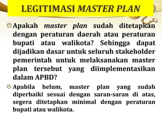 Apakah master plan sudah ditetapkan
dengan peraturan daerah atau peraturan
bupati atau walikota? Sehingga dapat
dijadikan dasar untuk seluruh stakeholder
pemerintah untuk melaksanakan master
plan tersebut yang diimplementasikan
dalam APBD?
Apabila belum, master plan yang sudah
diperbaiki sesuai dengan saran-saran di atas,
segera ditetapkan minimal dengan peraturan
bupati atau walikota.
 