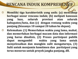 Memiliki tiga karakteristik yang unik: (a) mencakup
berbagai unsur rencana induk; (b) meliputi kawasan
yang luas, seluruh provinsi atau seluruh
kabupaten/kota, dan (c) dengan rentang waktu yang
panjang (biasanya 10 sampai 20 tahun ke depan).
Kelemahan: (1) Memerlukan waktu yang lama, mahal,
dan memerlukan berbagai macam data dan informasi
yang harus dinalisis, (2) Proses partisipasi publik
dapat mengambil waktu yang lama untuk
menyelesaikan dan mungkin sulit mengaturnya, (3)
Sulit untuk menjamin komitmen dan partisipasi yang
terus menerus untuk proyek jangka panjang, dll.
 