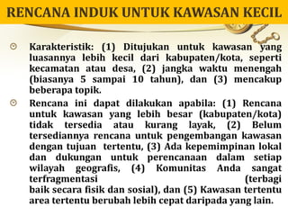Karakteristik: (1) Ditujukan untuk kawasan yang
luasannya lebih kecil dari kabupaten/kota, seperti
kecamatan atau desa, (2) jangka waktu menengah
(biasanya 5 sampai 10 tahun), dan (3) mencakup
beberapa topik.
Rencana ini dapat dilakukan apabila: (1) Rencana
untuk kawasan yang lebih besar (kabupaten/kota)
tidak tersedia atau kurang layak, (2) Belum
tersediannya rencana untuk pengembangan kawasan
dengan tujuan tertentu, (3) Ada kepemimpinan lokal
dan dukungan untuk perencanaan dalam setiap
wilayah geografis, (4) Komunitas Anda sangat
terfragmentasi (terbagi
baik secara fisik dan sosial), dan (5) Kawasan tertentu
area tertentu berubah lebih cepat daripada yang lain.
 