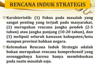 Karakteristik: (1) Fokus pada masalah yang
sangat penting yang terjadi pada masyarakat,
(2) merupakan rencana jangka pendek (2-5
tahun) atau jangka panjang (10-20 tahun), dan
(3) meliputi seluruh kawasan kabupaten/kota
maupun provinsi bahkan negara.
Kelemahan Rencana Induk Strategis adalah
bukan merupakan rencana komprehensif yang
sesungguhnya karena hanya memfokuskan
pada suatu masalah saja.
 