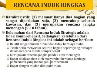 Karakteristik: (1) memuat hanya dua bagian yang
sangat diperlukan saja, (2) mencakup seluruh
kawasan, dan (3) merupakan rencana jangka
menengah (5-10 tahun).
Kelemahan dari Rencana Induk Strategis adalah
tidak komprehensif. Sedangkan kelebihan dari
Rencana Induk Ringkas ini adalah sebagai berikut:
Relatif sangat mudah dibuat dan tidak berbiaya mahal
Tidak perlu menyusun seluruh bagian seperti yang terdapat
dalam Rencana Induk Komprehensif
Merupakan rencana jangka pendek atau menengah
Dapat dilaksanakan oleh masyarakat bersama lembaga
pemerintah yang menangani perencanaan
Dapat dengan mudah dimutakhirkan
 