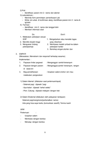 11
2) Poli :
- Identifikasi pasien min 2 : nama dan alamat
3) Laboratorium :
- Meminta form permintaan pemeriksaan Lab
- Minta izin untuk di konfirmasi ulang identifikasi pasien min 2 : nama &
tgl lahir
4) Farmasi :
- Identifikasi min 2 : nama dan tanggal lahir
- Memberi informasi obat
Do Don’t
1. Melakukan pekerjaan sesuai
SOP 1. Mengabaikan atau menolak tugas
2. Memiliki disiplin tinggi yang diberikan
3. Menguasai bidang
pekerjaannya
2. Membawa maslah pribadi ke dalam
pekerjaan kantor
3. Bersikap arogan,otoriter dan
3. EMPATI
(Merasakan, Memahami dan responsif terhadap sesama)
Implementasi :
1. Papasan Antar pegawai : Mengangguk sambil tersenyum
2. Papasan dengan pasien : Mengangguk,sambil tersenyum, tangan
di dada kiri
3. Bag pemeliharaan : Ucapkan salam,mohon izin mau
melakukan pengecekan
1) Salam Internal (dilakukan saat pertemuan/rapat)
- Selamat pagi : dijawab “pagi
- Apa kabar : dijawab “sehat selalu”
- Pkm. Cakung : dijawab melayani dengan hati
2) Salam Eksternal (dilakukan oleh pelayanan terdepan)
Selamat pagi/siang/sore/(perkenalkan nama)
Ada yang bisa saya bantu (komunikasi asertif), Terima kasih
UKM
Pertemuan :
- Ucapkan salam
- Membuka dengan berdoa
- Menutup dengan berdoa
 
