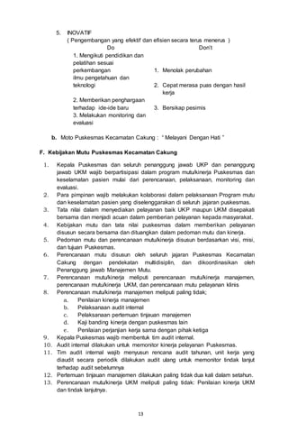 13
5. INOVATIF
( Pengembangan yang efektif dan efisien secara terus menerus )
Do Don’t
1. Mengikuti pendidikan dan
pelatihan sesuai
perkembangan 1. Menolak perubahan
ilmu pengetahuan dan
teknologi 2. Cepat merasa puas dengan hasil
kerja
2. Memberikan penghargaan
terhadap ide-ide baru 3. Bersikap pesimis
3. Melakukan monitoring dan
evaluasi
b. Moto Puskesmas Kecamatan Cakung : “ Melayani Dengan Hati ”
F. Kebijakan Mutu Puskesmas Kecamatan Cakung
1. Kepala Puskesmas dan seluruh penanggung jawab UKP dan penanggung
jawab UKM wajib berpartisipasi dalam program mutu/kinerja Puskesmas dan
keselamatan pasien mulai dari perencanaan, pelaksanaan, monitoring dan
evaluasi.
2. Para pimpinan wajib melakukan kolaborasi dalam pelaksanaan Program mutu
dan keselamatan pasien yang diselenggarakan di seluruh jajaran puskesmas.
3. Tata nilai dalam menyediakan pelayanan baik UKP maupun UKM disepakati
bersama dan menjadi acuan dalam pemberian pelayanan kepada masyarakat.
4. Kebijakan mutu dan tata nilai puskesmas dalam memberikan pelayanan
disusun secara bersama dan dituangkan dalam pedoman mutu dan kinerja.
5. Pedoman mutu dan perencanaan mutu/kinerja disusun berdasarkan visi, misi,
dan tujuan Puskesmas.
6. Perencanaan mutu disusun oleh seluruh jajaran Puskesmas Kecamatan
Cakung dengan pendekatan multidisiplin, dan dikoordinasikan oleh
Penanggung jawab Manajemen Mutu.
7. Perencanaan mutu/kinerja meliputi perencanaan mutu/kinerja manajemen,
perencanaan mutu/kinerja UKM, dan perencanaan mutu pelayanan klinis
8. Perencanaan mutu/kinerja manajemen meliputi paling tidak;
a. Penilaian kinerja manajemen
b. Pelaksanaan audit internal
c. Pelaksanaan pertemuan tinjauan manajemen
d. Kaji banding kinerja dengan puskesmas lain
e. Penilaian perjanjian kerja sama dengan pihak ketiga
9. Kepala Puskesmas wajib membentuk tim audit internal.
10. Audit internal dilakukan untuk memonitor kinerja pelayanan Puskesmas.
11. Tim audit internal wajib menyusun rencana audit tahunan, unit kerja yang
diaudit secara periodik dilakukan audit ulang untuk memonitor tindak lanjut
terhadap audit sebelumnya
12. Pertemuan tinjauan manajemen dilakukan paling tidak dua kali dalam setahun.
13. Perencanaan mutu/kinerja UKM meliputi paling tidak: Penilaian kinerja UKM
dan tindak lanjutnya.
 