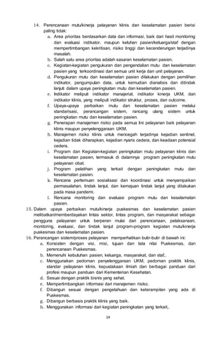 14
14. Perencanaan mutu/kinerja pelayanan klinis dan keselamatan pasien berisi
paling tidak:
a. Area prioritas berdasarkan data dan informasi, baik dari hasil monitoring
dan evaluasi indikator, maupun keluhan pasien/keluarga/staf dengan
mempertimbangan kekritisan, risiko tinggi dan kecenderungan terjadinya
masalah.
b. Salah satu area prioritas adalah sasaran keselamatan pasien.
c. Kegiatan-kegiatan pengukuran dan pengendalian mutu dan keselamatan
pasien yang terkoordinasi dari semua unit kerja dan unit pelayanan.
d. Pengukuran mutu dan keselamatan pasien dilakukan dengan pemilihan
indikator, pengumpulan data, untuk kemudian dianalisis dan ditindak
lanjuti dalam upaya peningkatan mutu dan keselamatan pasien.
e. Indikator meliputi indikator manajerial, indikator kinerja UKM, dan
indikator klinis, yang meliputi indikator struktur, proses, dan outcome.
f. Upaya-upaya perbaikan mutu dan keselamatan pasien melalui
standarisasi, perancangan sistem, rancang ulang sistem untuk
peningkatan mutu dan keselamatan pasien.
g. Penerapan manajemen risiko pada semua lini pelayanan baik pelayanan
klinis maupun penyelenggaraan UKM.
h. Manajemen risiko klinis untuk mencegah terjadinya kejadian sentinel,
kejadian tidak diharapkan, kejadian nyaris cedera, dan keadaan potensial
cedera.
i. Program dan Kegiatan-kegiatan peningkatan mutu pelayanan klinis dan
keselamatan pasien, termasuk di dalamnya program peningkatan mutu
pelayanan obat.
j. Program pelatihan yang terkait dengan peningkatan mutu dan
keselamatan pasien.
k. Rencana pertemuan sosialisasi dan koordinasi untuk menyampaikan
permasalahan, tindak lanjut, dan kemajuan tindak lanjut yang dilakukan
pada masa pandemi.
l. Rencana monitoring dan evaluasi program mutu dan keselamatan
pasien.
15. Dalam upaya perbaikan mutu/kinerja puskesmas dan keselamatan pasien
melibatkan/memberdayakan lintas sektor, lintas program, dan masyarakat sebagai
pengguna pelayanan untuk berperan mulai dari perencanaan, pelaksanaan,
monitoring, evaluasi, dan tindak lanjut program-program kegiatan mutu/kinerja
puskesmas dan keselamatan pasien.
16. Perancangan sistem/proses pelayanan memperhatikan butir-butir di bawah ini:
a. Konsisten dengan visi, misi, tujuan dan tata nilai Puskesmas, dan
perencanaan Puskesmas.
b. Memenuhi kebutuhan pasien, keluarga, masyarakat, dan staf,.
c. Menggunakan pedoman penyelenggaraan UKM, pedoman praktik klinis,
standar pelayanan klinis, kepustakaan ilmiah dan berbagai panduan dari
profesi maupun panduan dari Kementerian Kesehatan.
d. Sesuai dengan praktik bisnis yang sehat.
e. Mempertimbangkan informasi dari manajemen risiko.
f. Dibangun sesuai dengan pengetahuan dan keterampilan yang ada di
Puskesmas.
g. Dibangun berbasis praktik klinis yang baik.
h. Menggunakan informasi dari kegiatan peningkatan yang terkait,.
 