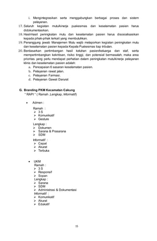 15
i. Mengintegrasikan serta menggabungkan berbagai proses dan sistem
pelayanan.
17. Seluruh kegiatan mutu/kinerja puskesmas dan keselamatan pasien harus
didokumentasikan.
18. Hasil-hasil peningkatan mutu dan keselamatan pasien harus disosialisasikan
kepada pihak-pihak terkait yang membutuhkan.
19. Penanggung jawab Manajemen Mutu wajib melaporkan kegiatan peningkatan mutu
dan keselamatan pasien kepada Kepala Puskesmas tiap tribulan.
20. Berdasarkan pertimbangan hasil keluhan pasien/keluarga dan staf, serta
mempertimbangkan kekritisan, risiko tinggi, dan potensial bermasalah, maka area
prioritas yang perlu mendapat perhatian dalam peningkatan mutu/kinerja pelayanan
klinis dan keselamatan pasien adalah:
a. Pencapaian 6 sasaran keselamatan pasien.
b. Pelayanan rawat jalan.
c. Pelayanan Farmasi.
d. Pelayanan Gawat Darurat
G. Branding PKM Kecamatan Cakung
“ RAPI “ ( Ramah ,Lengkap, Informatif)
 Admen :
Ramah :
 3 S
 Komunikatif
 Gesture
Lengkap :
 Dokumen
 Sarana & Prasarana
 SDM
Informatif :
 Cepat
 Akurat
 Terbuka
 UKM
Ramah :
 3 S
 Responsif
 Sopan
Lengkap :
 Sarana
 SDM
 Administrasi & Dokumentasi
Informatif :
 Komunikatif
 Akurat
 Edukatif
 