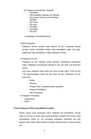 17
(b) Pelayanan Khusus/Semi Spesialis
- Poli MTBS,
- Poli Konsultasi Keluarga dan Remaja,
- Poli Lansia, Poli Paru dan Poli Batuk,
- Poli IMS,
- HIV/ Aster,
- Poli Jiwa,
- Poli Mata,
- Poli Caten,
- Poli KTA,
(c) Kunjungan Rumah/Perkesmas
2) Rumah Bersalin
Pelayanan Rumah bersalin buka selama 24 jam, pelayanan Rumah
bersalin pasien mendaftar melalui loket pendaftaran pada hari kerja,
setelah jam kerja pendaftaran melalui pelayanan 24 jam.
3) Pelayanan 24 Jam
Pelayanan 24 jam melayani pasien berobat, penanganan kecelakaan
ringan, melakukan pemeriksaan jenazah di luar jam kerja, dan observasi
pasien.
Jam buka pelayanan loket pada hari kerja dimulai pukul 16.00 sd jam
7.30 pagi,sedangkan pada hari libur buka 24 jam. Pelayanan 24 jam
terdiri dari :
- Dokter
- Perawat
- Petugas Obat ( apoteker/asisten apoteker)
- Petugas Pendaftaran
- Supir ambulance
4) Pelayanan Penunjang
 Laboratorium
 Apotik
Proses Pelayanan Klinis yang dilakukan adalah :
Semua pasien yang berkunjung harus melewati unit pendaftaran, kecuali
untuk ke poli paru & Kusta yang sudah terindikasi penyakit TB & Kusta, untuk
memudahkan akses ke unit penunjang pelayanan kesehatan dan poli
layanan maka diatur dalam Standar Prosedur Operasional di masing masing
poli :
 