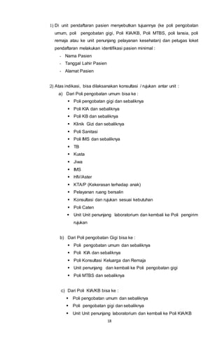 18
1) Di unit pendaftaran pasien menyebutkan tujuannya (ke poli pengobatan
umum, poli pengobatan gigi, Poli KIA/KB, Poli MTBS, poli lansia, poli
remaja atau ke unit penunjang pelayanan kesehatan) dan petugas loket
pendaftaran melakukan identifikasi pasien minimal :
- Nama Pasien
- Tanggal Lahir Pasien
- Alamat Pasien
2) Atas indikasi, bisa dilaksanakan konsultasi / rujukan antar unit :
a) Dari Poli pengobatan umum bisa ke :
 Poli pengobatan gigi dan sebaliknya
 Poli KIA dan sebaliknya
 Poli KB dan sebaliknya
 Klinik Gizi dan sebaliknya
 Poli Sanitasi
 Poli IMS dan sebaliknya
 TB
 Kusta
 Jiwa
 IMS
 HIV/Aster
 KTA/P (Kekerasan terhadap anak)
 Pelayanan ruang bersalin
 Konsultasi dan rujukan sesuai kebutuhan
 Poli Caten
 Unit Unit penunjang laboratorium dan kembali ke Poli pengirim
rujukan
b) Dari Poli pengobatan Gigi bisa ke :
 Poli pengobatan umum dan sebaliknya
 Poli KIA dan sebaliknya
 Poli Konsultasi Keluarga dan Remaja
 Unit penunjang dan kembali ke Poli pengobatan gigi
 Poli MTBS dan sebaliknya
c) Dari Poli KIA/KB bisa ke :
 Poli pengobatan umum dan sebaliknya
 Poli pengobatan gigi dan sebaliknya
 Unit Unit penunjang laboratorium dan kembali ke Poli KIA/KB
 