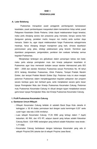 2
BAB I
PENDAHULUAN
A. Latar Belakang
Puskesmas merupakan pusat penggerak pembangunan berwawasan
kesehatan, pusat pemberdayaan masyarakat dalam kemandirian hidup sehat, pusat
Pelayanan Kesehatan Strata Pertama. Untuk dapat melaksanakan fungsi tersebut,
maka perlu ditunjang sarana dan prasarana yang memadai, berupa sarana fisik
(bangunan gedung, peralatan medis maupun non medis) serta sumber daya
manusia. Selain itu, agar dapat melaksanakan fungsi Puskesmas sebagaimana
mestinya, harus ditunjang dengan manajemen yang baik, dimana diperlukan
perencanaan yang jelas, strategi pelaksanaan yang terarah. Demikian juga
diperlukan pengawasan, pengendalian, penilaian dan evaluasi terhadap semua
kegiatan Puskesmas.
Menghadapi tantangan era globalisasi dalam persaingan bebas dan ketat,
maka perlu adanya peningkatan mutu dan kinerja pelayanan kesehatan di
Puskesmas agar bisa memenuhi tuntutan sesuai standar internasional yaitu ISO
9001 : 2008 dan standar Akrediasi Puskesmas sesuai Permenkes No. 46 tahun
2014 tentang Akreditasi Puskesmas, Klinik Pratama, Tempat Praktek Mandiri
Dokter, dan tempat Praktek Mandiri Dokter Gigi. Pedoman mutu ini akan menjadi
pedoman Puskesmas dalam menyelenggarakan kegiatan pelayanan dan program
secara berdaya guna dan berhasil guna, serta menjelaskan secara garis besar
Upaya Peningkatan Mutu dan Kinerja Puskesmas Kecamatan Cakung. Pedoman
mutu Puskesmas Kecamatan Cakung ini dibuat dengan tujuan menjelaskan secara
garis besar Upaya Peningkatan Mutu dan Kinerja Puskesmas Kecamatan Cakung.
1. Profil Puskesmas Kecamatan Cakung
a. Gambaran Umum Wilayah
- Wilayah Kecamatan Cakung terletak di sebelah Barat Daya Kota Jakarta di
ketinggian ± 50 M diatas permukaan laut dengan sudut kemiringan 0.25° serta
curah hujan rata-rata 2.036 mm/tahun.
- Luas wilayah Kecamatan Cakung 17,35 KM2 yang terbagi dalam 7 (tujuh)
kelurahan, 46 RW, dan 475 RT, adapun daerah yang terluas adalah Kelurahan
Cakung Barat : 6,04 KM2 sedangkan yang terkecil adalah Kelurahan rawa terate :
1,77 KM2.
- Kecamatan Cakung berbatasan dengan beberapa Kecamatan yang ada di
wilayah Propinsi DKI Jakarta dan di wilayah Propinsi Jawa Barat.
 