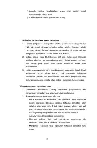 20
i) Apabila pasien mendapatkan resep obat, pasien dapat
mengambilnya di unit obat.
j) Setelah selesai semua, pasien bisa pulang.
Pembelian barang/alkes terkait pelayanan
1. Proses pengadaan barang/alkes melalui perencanaan yang disusun
oleh unit terkait, dimana kebutuhan dalam setahun diajukan melalui
pengurus barang. Proses pembelian barang/alkes diproses oleh tim
pengadaan puskesmas, sesuai aturan yang berlaku.
2. Setiap barang yang dibeli/dipesan oleh unit, maka akan dilakukan
verifikasi oleh tim pengadaan barang yang ditetapkan oleh pimpinan,
jika barang yang dibeli tidak sesuai spesifikasi, maka akan
dikembalikan.
3. Untuk penggunaan alat yang diperlukan oleh puskesmas dapat dibuat
kerjasama dengan pihak ketiga, untuk memenuhi kebutuhan
pelanggan (Seperti alat laboratorium), dan untuk pengadaan yang
diatur pengadaannya melalui pihak ketiga , mengikuti aturan /regulasi
Penyelenggaraan pelayanan klinis
1. Puskesmas Kecamatan Cakung melakukan pengendalian dan
pemantauan peralatan yang digunakan dalam pelayanan.
2. Pengendalian dan pemantauan alat ukur
- Untuk memastikan keabsahan dari peralatan yang digunakan
dalam pelayanan dilakukan kalibrasi terhadap peralatan ukur
sebelum digunakan, yaitu 1 kali dalam setahun, adapun alat alat
yang dikalibrasi ditetapkan masa interval dari masing-masing alat,
dan tergantung dari pemanfaatan alat kesehatan tersebut.
- Alat ukur diidentifikasi status kalibrasinya.
- Mencatat validasi dari hasil pengukuran sebelumnya bila
peralatan tidak sesuai dengan persyaratannya.
- Mengambil tindakan yang diperlukan terhadap peralatan yang
rusak.
 