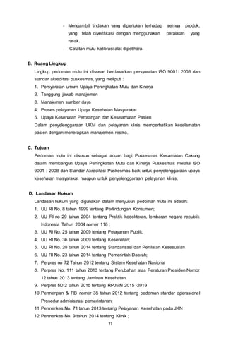21
- Mengambil tindakan yang diperlukan terhadap semua produk,
yang telah diverifikasi dengan menggunakan peralatan yang
rusak.
- Catatan mutu kalibrasi alat dipelihara.
B. Ruang Lingkup
Lingkup pedoman mutu ini disusun berdasarkan persyaratan ISO 9001: 2008 dan
standar akreditasi puskesmas, yang meliputi :
1. Persyaratan umum Upaya Peningkatan Mutu dan Kinerja
2. Tanggung jawab manajemen
3. Manajemen sumber daya
4. Proses pelayanan Upaya Kesehatan Masyarakat
5. Upaya Kesehatan Perorangan dan Keselamatan Pasien
Dalam penyelenggaraan UKM dan pelayanan klinis memperhatikan keselamatan
pasien dengan menerapkan manajemen resiko.
C. Tujuan
Pedoman mutu ini disusun sebagai acuan bagi Puskesmas Kecamatan Cakung
dalam membangun Upaya Peningkatan Mutu dan Kinerja Puskesmas melalui ISO
9001 : 2008 dan Standar Akreditasi Puskesmas baik untuk penyelenggaraan upaya
kesehatan masyarakat maupun untuk penyelenggaraan pelayanan klinis.
D. Landasan Hukum
Landasan hukum yang digunakan dalam menyusun pedoman mutu ini adalah:
1. UU RI No. 8 tahun 1999 tentang Perlindungan Konsumen;
2. UU RI no 29 tahun 2004 tentang Praktik kedokteran, lembaran negara republik
Indonesia Tahun 2004 nomer 116 ;
3. UU RI No. 25 tahun 2009 tentang Pelayanan Publik;
4. UU RI No. 36 tahun 2009 tentang Kesehatan;
5. UU RI No. 20 tahun 2014 tentang Standarisasi dan Penilaian Kesesuaian
6. UU RI No. 23 tahun 2014 tentang Pemerintah Daerah;
7. Perpres no 72 Tahun 2012 tentang Sistem Kesehatan Nasional
8. Perpres No. 111 tahun 2013 tentang Perubahan atas Peraturan Presiden Nomor
12 tahun 2013 tentang Jaminan Kesehatan.
9. Perpres N0 2 tahun 2015 tentang RPJMN 2015 -2019
10.Permenpan & RB nomer 35 tahun 2012 tentang pedoman standar operasional
Prosedur administrasi pemerintahan;
11.Permenkes No. 71 tahun 2013 tentang Pelayanan Kesehatan pada JKN
12.Permenkes No. 9 tahun 2014 tentang Klinik ;
 