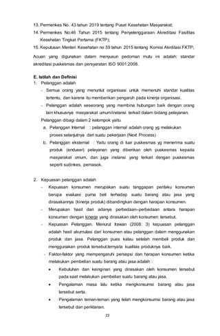 22
13. Permenkes No. 43 tahun 2019 tentang Pusat Kesehatan Masyarakat;
14. Permenkes No.46 Tahun 2015 tentang Penyelenggaraan Akreditasi Fasilitas
Kesehatan Tingkat Pertama (FKTP);
15. Keputusan Menteri Kesehatan no 59 tahun 2015 tentang Komisi Akrditasi FKTP;
Acuan yang digunakan dalam menyusun pedoman mutu ini adalah: standar
akreditasi puskesmas dan persyaratan ISO 9001:2008.
E. Istilah dan Definisi
1. Pelanggan adalah
- Semua orang yang menuntut organisasi untuk memenuhi standar kualitas
tertentu, dan karena itu memberikan pengaruh pada kinerja organisasi.
- Pelanggan adalah seseorang yang membina hubungan baik dengan orang
lain khususnya masyarakat umum/instansi terkait dalam bidang pelayanan.
Pelanggan dibagi dalam 2 kelompok yaitu
a. Pelanggan Internal : pelanggan internal adalah orang yg melakukan
proses selanjutnya dari suatu pekerjaan (Next Process)
b. Pelanggan eksternal : Yaitu orang di luar puskesmas yg menerima suatu
produk (enduser) pelayanan yang diberikan oleh puskesmas kepada
masyarakat umum, dan juga instansi yang terkait dengan puskesmas
seperti sudinkes, pemasok.
2. Kepuasan pelanggan adalah
- Kepuasan konsumen merupakan suatu tanggapan perilaku konsumen
berupa evaluasi purna beli terhadap suatu barang atau jasa yang
dirasakannya (kinerja produk) dibandingkan dengan harapan konsumen.
- Merupakan hasil dari adanya perbedaan–perbedaan antara harapan
konsumen dengan kinerja yang dirasakan oleh konsumen tersebut.
- Kepuasan Pelanggan. Menurut Irawan (2008: 3) kepuasan pelanggan
adalah hasil akumulasi dari konsumen atau pelanggan dalam menggunakan
produk dan jasa. Pelanggan puas kalau setelah membeli produk dan
menggunakan produk tersebut,ternyata kualitas produknya baik.
- Faktor-faktor yang mempengaruhi persepsi dan harapan konsumen ketika
melakukan pembelian suatu barang atau jasa adalah :
 Kebutuhan dan keinginan yang dirasakan oleh konsumen tersebut
pada saat melakukan pembelian suatu barang atau jasa.
 Pengalaman masa lalu ketika mengkonsumsi barang atau jasa
tersebut serta.
 Pengalaman teman-teman yang telah mengkonsumsi barang atau jasa
tersebut dan periklanan.
 