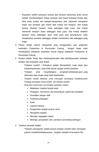 23
- Kepuasan adalah perasaan senang atau kecewa seseorang yang muncul
setelah membandingkan antara persepsi atau kesan terhadap kinerja atau
hasil suatu produk dan harapan-harapannya. Jadi, kepuasan merupakan
fungsi dari persepsi atau kesan atas kinerja dan harapan. Jika kinerja
berada dibawah harapan maka pelanggan tidak puas. Jika kinerja
memenuhi harapan maka pelanggan akan puas. Jika kinerja melebihi
harapan maka pelanggan akan amat puas atau senang.Kunci untuk
menghasikan kesetian pelanggan adalah memberikan nilai pelanggan yang
tinggi.
3. Pasien adalah seluruh masyarakat yang menggunakan jasa pelayanan
kesehatan Puskesmas di Kecamatan Cakung dengan tujuan untuk
mendapatkan pelayanan kesehatan sesuai lingkup pelayanan Puskesmas di
Kecamatan Cakung
4. Koreksi adalah Sikap atau tindakan/perbuatan atas ketidaksesuaian terhadap
perilaku atau pekerjaan yang terjadi.
- Tindakan korektif / Perbaikan adalah Memperbaiki suatu sikap atau
tindakan/perbuatan yang tidak sesuai dengan kondisi keadaan.
- Tindakan untuk menghilangkan penyebab ketidaksesuaian yang
ditemukan atau situasi yang tidak dikehendaki.
- Tindakan korektif dilakukan untuk mencegah terulangnya ketidaksesuaian
Terdapat perbedaan antara koreksi dan tindakan korektif.
- Anda bisa menemukan cara tindakan perbaikan melalui :
 Melakukan inspeksi tempat kerja
 Pengujian, memeriksa, dan pemantauan pabrik dan peralatan
 Konsultasi dengan staff
 Feedback pelanggan
 Audit
 Laporan bahaya
 Pengecekan dengan produk cacat
 Menyelidiki keluhan
 Meninjau kegagalan sistem
 Meninjau persyaratan dan peraturan perundang-undangan
5. Tindakan preventif adalah :
 Tindakan pencegahan adalah proses evaluasi proaktif untuk mencegah
potensi masalah/ketidaksesuaian menjadi masalah di kemudian hari
 