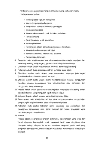 24
- Tindakan pencegahan bisa mengidentifikasi peluang perbaikan melalui
beberapa cara berikut:
 Melalui proses tinjauan manajemen
 Memonitor proses/performance
 Menganalisa data dan feedback pelanggan
 Menganalisis proses
 Mencari akar masalah untuk tindakan perbaikan
 Penilaian resiko
 Saran karyawan untuk perbaikan
 Jadwal pelayanan
 Pemantauan aturan perundang-undangan dan aturan
 Mengikuti perkembangan teknologi
 Temuan Audit mutu internal atau eksternal
 Pengamatan karyawan
6. Pedoman mutu adalah Acuan yang dipergunakan dalam suatu pekerjaan dan
mencakup tentang ruang lingkup, prosedur dan tahapan-tahapannya
7. Dokumen adalah tulisan yang memuat informasi dari berbagai bidang
8. Rekaman adalah Suatu proses penyalinan terhadap suatu objek
9. Efektivitas adalah suatu ukuran yang menyatakan seberapa jauh target
(kuantitas,kualitas dan waktu) telah tercapai.
10. Efisiensi adalah suatu ukuran dalam membandingkan rencana penggunaan
masukan dengan penggunaan yang direalisasikan atau perkataan lain
penggunaan yang sebenarnya
11. Proses adalah urutan pelaksanaan atau kejadian yang terjadi dan saling terkait
atau berinteraksi, yang mengubah input menjadi output
12. Indikator Kinerja adalah sesuatu yang diinginkan atau dituju.
13. Perencanaan mutu adalah Mencari tata cara pengukuran untuk pengendalian
yang mungkin dapat dilakukan pada setiap tahapan proses
14. Kebijakan mutu adalah kebijakan resmi organisasi atau perusahaan dari
manajemen perusahaan yang berisi maksud dan tujuan organisasi yang
berkaitan dengan masalah mutu
15. Sarana
Proses adalah serangkaian langkah sistematis, atau tahapan yang jelas dan
dapat ditempuh berulangkali, untuk mencapai hasil yang diinginkan. Jika
ditempuh, setiap tahapan itu secara konsisten mengarah pada hasil yang
diinginkan sehingga visi, misi dan tujuan Puskesmas Kecamatan Cakung dapat
terwujud.
 