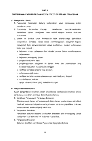 26
BAB II
SISTEM MANAJEMEN MUTU DAN SISTEM PENYELENGARAAN PELAYANAN
A. Persyaratan Umum
1. Puskesmas Kecamatan Cakung berkomitmen untuk membangun sistem
manajemen mutu.
2. Puskesmas Kecamatan Cakung menetapkan, mendokumentasikan,
memelihara system manajemen mutu sesuai dengan standar akreditasi
Puskesmas
3. Sistem ini disusun untuk memastikan telah diterapkannya persyaratan
pengendalian terhadap proses-proses penyelenggaraan pelayanan kepada
masyarakat baik penyelenggaraan upaya puskesmas maupun pelayananan
klinis, yang meliputi :
a. kejelasan proses pelayanan dan interaksi proses dalam penyelenggaraan
pelayananan,
b. kejelasan penanggung jawab,
c. penyediaan sumber daya,
d. penyelenggaraan pelayanan itu sendiri mulai dari perencanaan yang
berdasar kebutuhan masyarakat/pelanggan,
e. verifikasi terhadap rencana yang disusun,
f. pelaksanaan pelayanan,
g. verifikasi terhadap proses pelayanan dan hasil-hasil yang dicapai,
h. monitoring dan evaluasi
i. upaya penyempurnaan yang berkesinambungan.
B. Pengendalian Dokumen
Tujuan pengendalian dokumen adalah terkendalinya kerahasiaan dokumen, proses
perubahan, penerbitan, distribusi dan sirkulasi dokumen.
1. Identifikasi Penyusunan/ Perubahan Dokumen
Dilakukan pada tahap self assessment dalam tahap pendampingan akreditasi.
Hasil self assesment digunakan sebagai acuan untuk mengidentifikasi dokumen
sesuai standard akreditasi yang sudah ada.
2. Penyusunan Dokumen
Penyusunan dokumen secara keseluruhan dikoordinir oleh Penanggung Jawab
Manajemen Mutu bersama tim akreditasi Puskesmas.
3. Pengesahan Dokumen
Dokumen disahkan oleh Kepala Puskesmas Kecamatan Cakung
 
