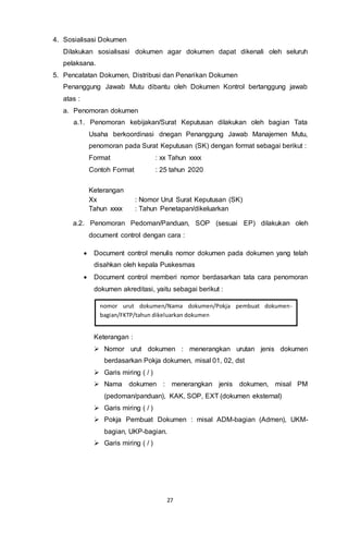 27
4. Sosialisasi Dokumen
Dilakukan sosialisasi dokumen agar dokumen dapat dikenali oleh seluruh
pelaksana.
5. Pencatatan Dokumen, Distribusi dan Penarikan Dokumen
Penanggung Jawab Mutu dibantu oleh Dokumen Kontrol bertanggung jawab
atas :
a. Penomoran dokumen
a.1. Penomoran kebijakan/Surat Keputusan dilakukan oleh bagian Tata
Usaha berkoordinasi dnegan Penanggung Jawab Manajemen Mutu,
penomoran pada Surat Keputusan (SK) dengan format sebagai berikut :
Format : xx Tahun xxxx
Contoh Format : 25 tahun 2020
Keterangan
Xx : Nomor Urut Surat Keputusan (SK)
Tahun xxxx : Tahun Penetapan/dikeluarkan
a.2. Penomoran Pedoman/Panduan, SOP (sesuai EP) dilakukan oleh
document control dengan cara :
 Document control menulis nomor dokumen pada dokumen yang telah
disahkan oleh kepala Puskesmas
 Document control memberi nomor berdasarkan tata cara penomoran
dokumen akreditasi, yaitu sebagai berikut :
Keterangan :
 Nomor urut dokumen : menerangkan urutan jenis dokumen
berdasarkan Pokja dokumen, misal 01, 02, dst
 Garis miring ( / )
 Nama dokumen : menerangkan jenis dokumen, misal PM
(pedoman/panduan), KAK, SOP, EXT (dokumen eksternal)
 Garis miring ( / )
 Pokja Pembuat Dokumen : misal ADM-bagian (Admen), UKM-
bagian, UKP-bagian.
 Garis miring ( / )
nomor urut dokumen/Nama dokumen/Pokja pembuat dokumen-
bagian/FKTP/tahun dikeluarkan dokumen
 